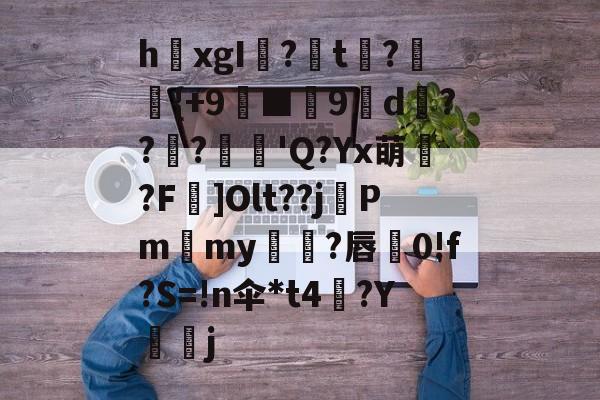 开云体育官网-关于h欛xgI?t刼?柈{+9螸■9褑d衝???麅'Q?Yx萌?F]Olt??j晵Pm獫my橌?唇蚅0!f?S=!n伞*t4梛?Y諻j的信息