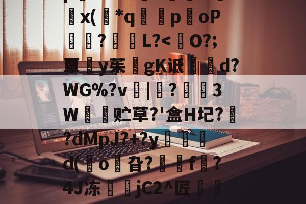 开云体育中国-8IC!n抔叫瘼囋柲uh埭馱/?M!蚡:}奨珮?[瑗\捌	}`坸芫劜??EfW貥o!E蚞p嫛~`&amp;?漥L鉲槇O竍x(*q囻闌poP琩瓥?L?